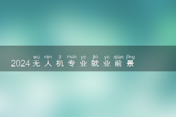 2024无人机专业就业前景 毕业后做什么工作