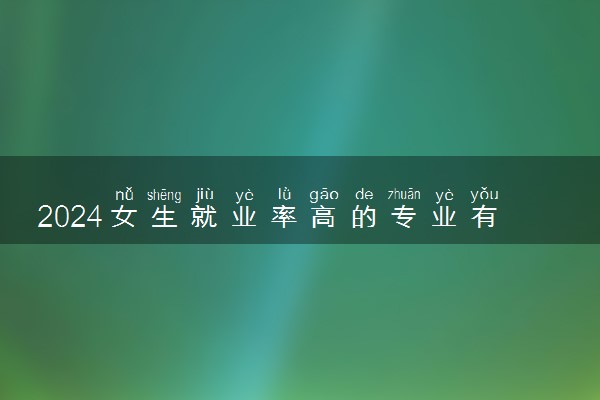 2024女生就业率高的专业有哪些 学什么最吃香