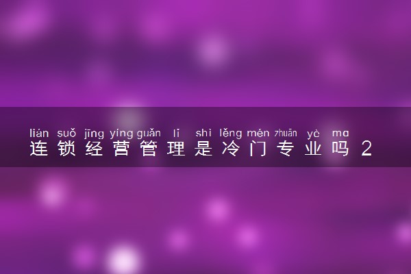 连锁经营管理是冷门专业吗 2024就业方向有哪些