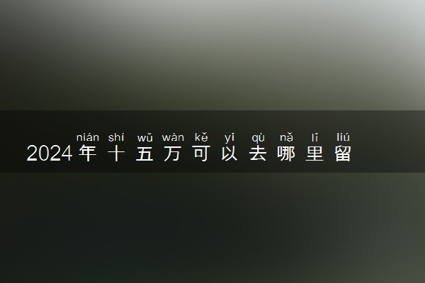 2024年十五万可以去哪里留学 预算低的国家排名