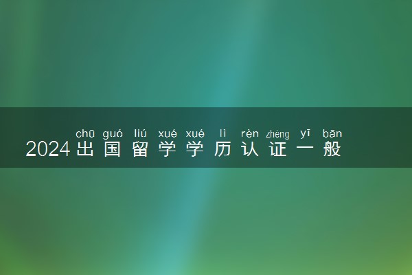 2024出国留学学历认证一般多长时间就出来了呢 有时间限制吗