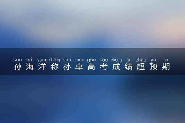 孙海洋称孙卓高考成绩超预期 他表示非常满意