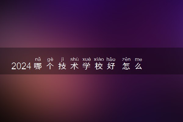 2024哪个技术学校好 怎么选择适合自己的技校