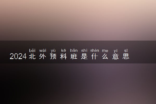 2024北外预科班是什么意思 有哪些优势