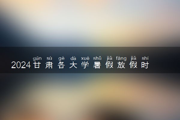 2024甘肃各大学暑假放假时间及开学时间 什么时候开学