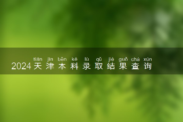 2024天津本科录取结果查询方法 什么时候结束录取