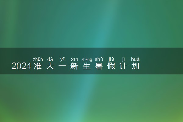2024准大一新生暑假计划 最新暑期必做指南