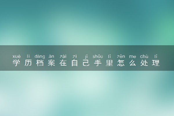 学历档案在自己手里怎么处理 需要放在地方哪里