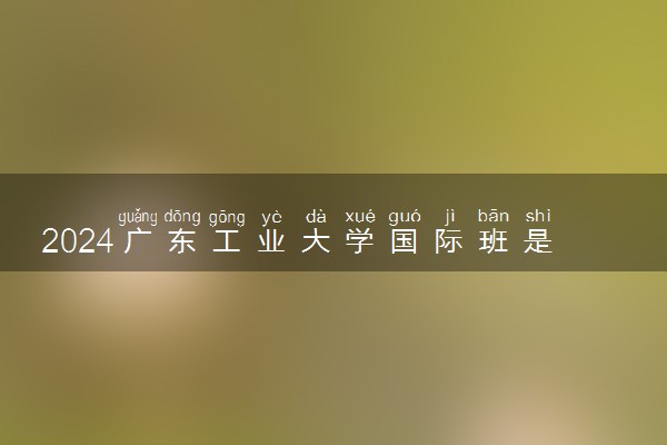 2024广东工业大学国际班是中外合作吗 学费多少钱