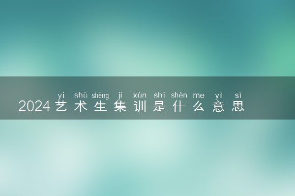 2024艺术生集训是什么意思 什么时候开始