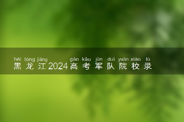 黑龙江2024高考军队院校录取最低分数线公布