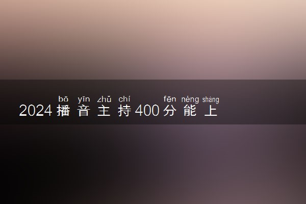 2024播音主持400分能上什么学校 实力强的大学推荐