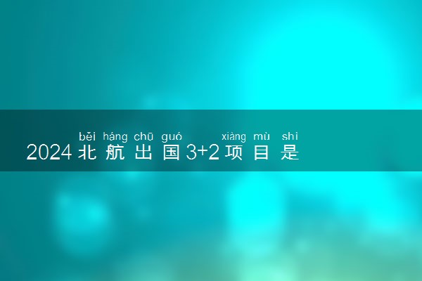2024北航出国3+2项目是什么 怎么样好不好