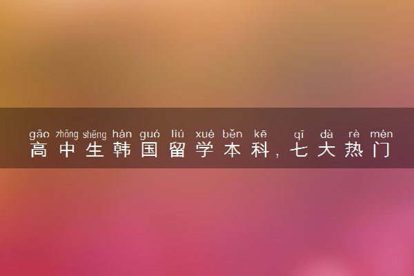 高中生韩国留学本科，七大热门申请专业推荐！
