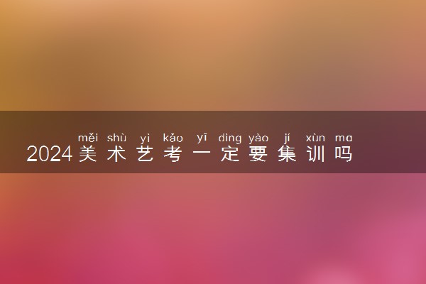 2024美术艺考一定要集训吗 可以不去吗