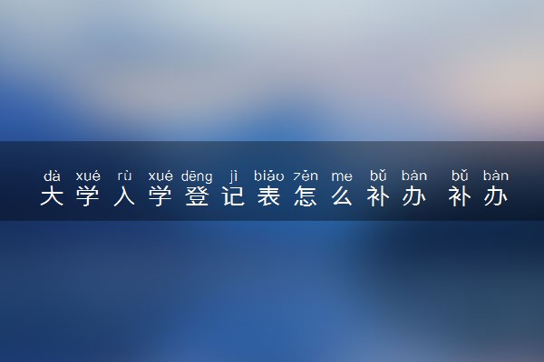大学入学登记表怎么补办 补办流程有哪些