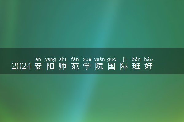 2024安阳师范学院国际班好吗 有哪些优势