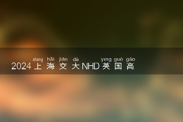 2024上海交大NHD英国高等教育含金量如何 值得选择吗