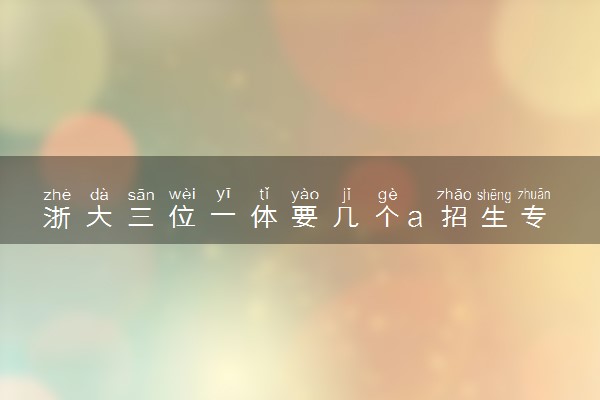 浙大三位一体要几个a 招生专业有哪些