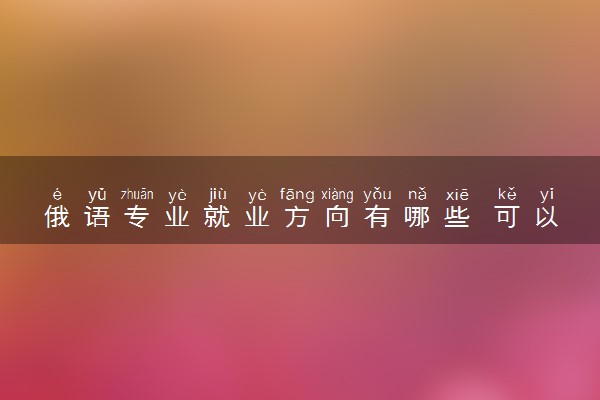 俄语专业就业方向有哪些 可以从事哪些工作