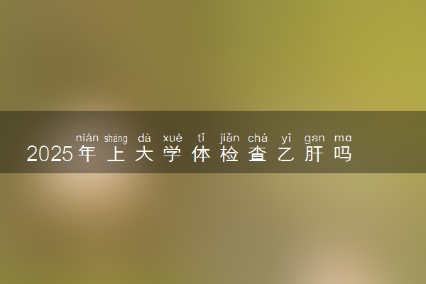 2025年上大学体检查乙肝吗 有哪些体检项目