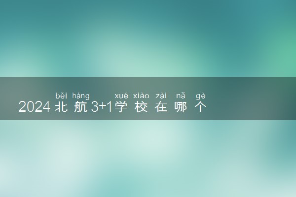2024北航3+1学校在哪个校区 留学项目靠谱吗