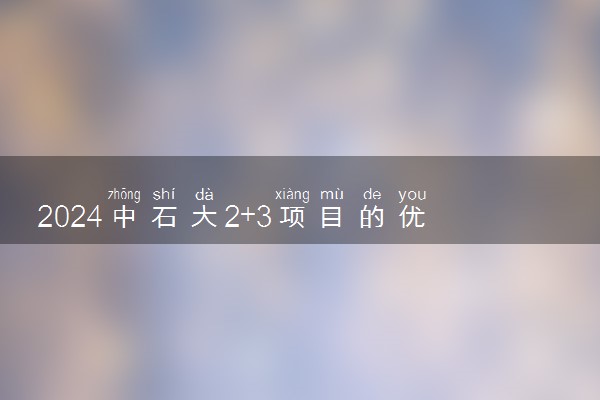 2024中石大2+3项目的优势有哪些 属于什么学历