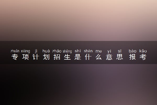 专项计划招生是什么意思 报考要求是什么