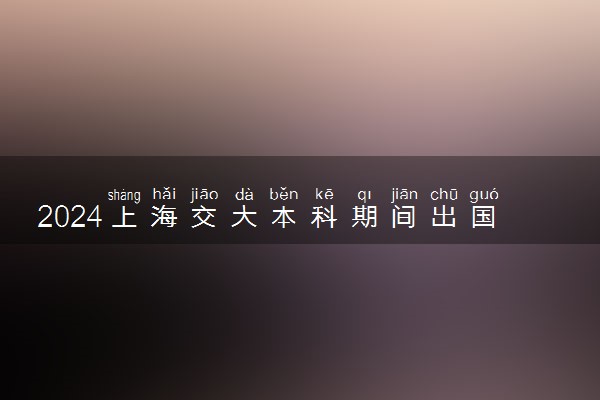 2024上海交大本科期间出国认可吗 留学难吗