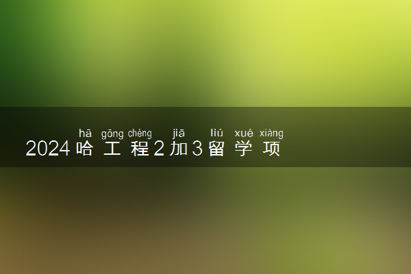 2024‌哈工程2加3留学项目是真的吗 值得读吗