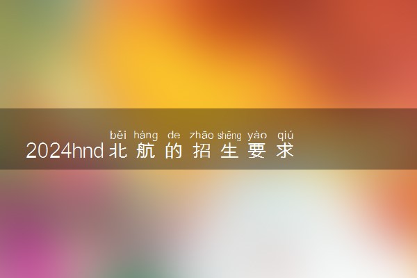 2024hnd北航的招生要求有哪些 文凭含金量高吗
