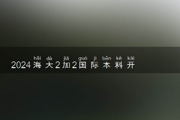 2024海大2加2国际本科开设专业有哪些 项目优势分析
