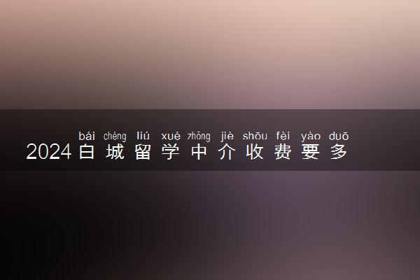 2024白城留学中介收费要多少 怎么选择靠谱机构