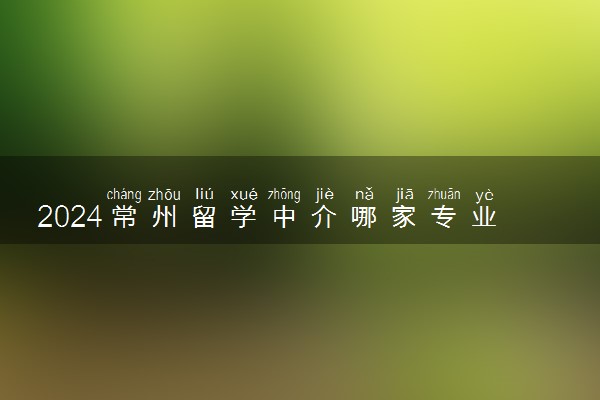2024常州留学中介哪家专业 留学机构怎么选