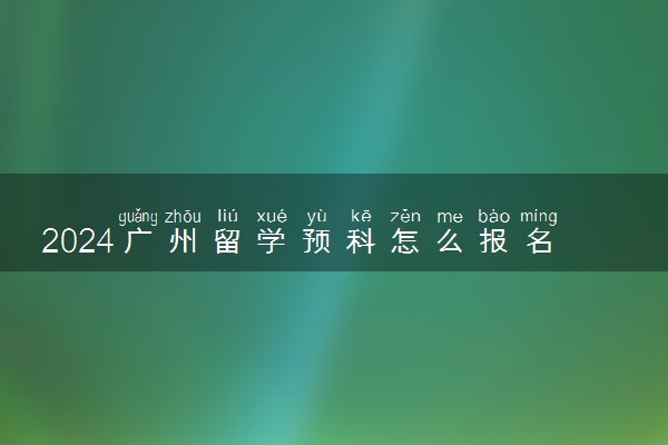 2024广州留学预科怎么报名 流程是什么
