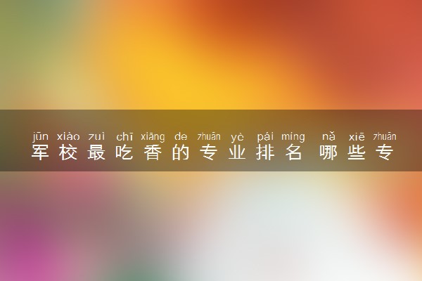 军校最吃香的专业排名 哪些专业就业率高