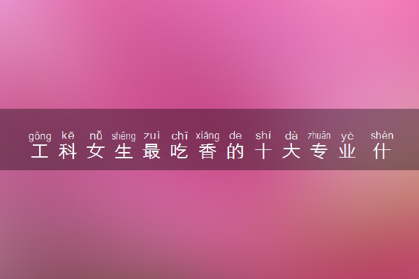 工科女生最吃香的十大专业 什么专业就业率高