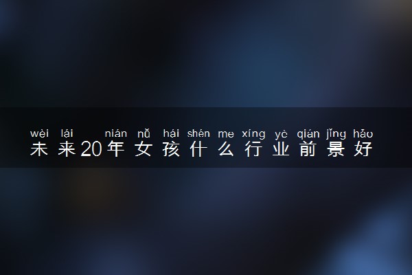 未来20年女孩什么行业前景好 哪些行业高薪有发展