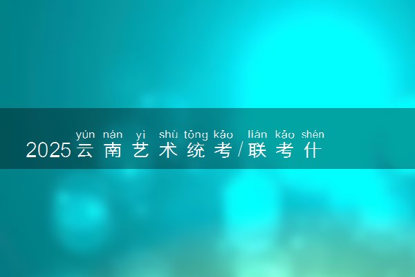 2025云南艺术统考/联考什么时候考试 具体考试时间安排