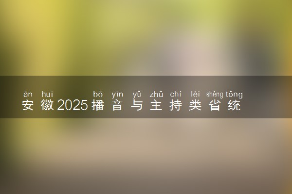 安徽2025播音与主持类省统考总分是多少 各科目分值分布