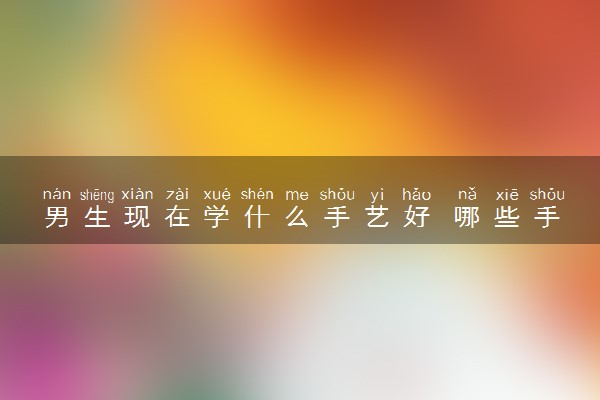 男生现在学什么手艺好 哪些手艺吃香