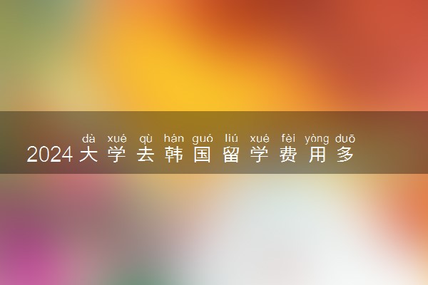 2024大学去韩国留学费用多少 要保证金吗