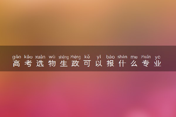 高考选物生政可以报什么专业 哪些专业前景好