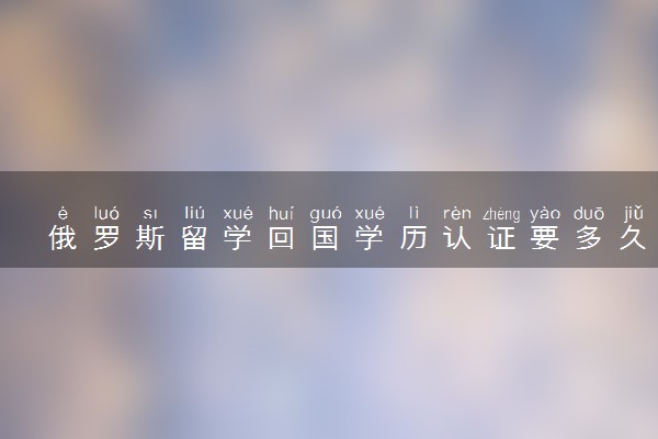 俄罗斯留学回国学历认证要多久 流程是什么