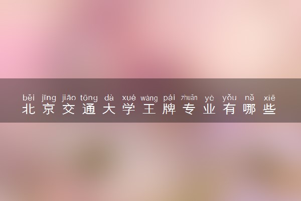 北京交通大学王牌专业有哪些 比较好的专业推荐