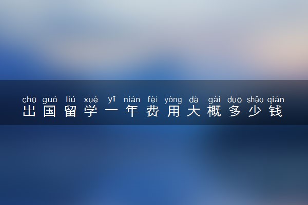 出国留学一年费用大概多少钱 哪些国家比较便宜
