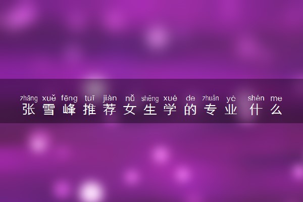 张雪峰推荐女生学的专业 什么专业就业率高
