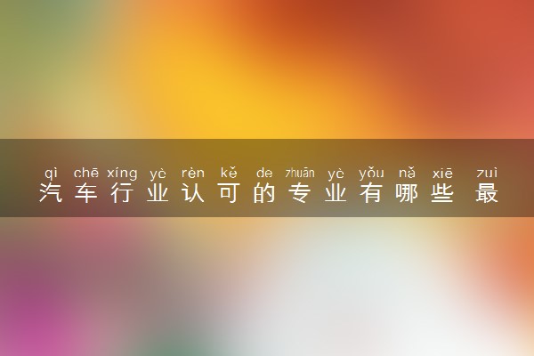 汽车行业认可的专业有哪些 最吃香的专业推荐
