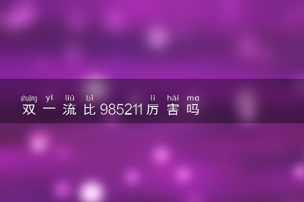 双一流比985211厉害吗 区别是什么