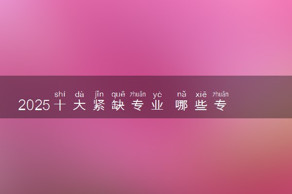 2025十大紧缺专业 哪些专业就业形势好
